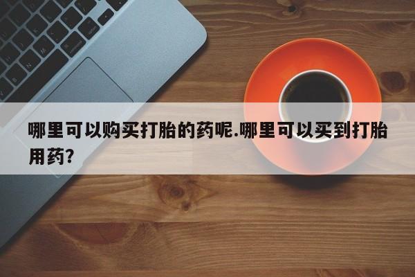 私人卖打胎药靠谱吗哪里可以购买打胎的药呢.哪里可以买到打胎用药？