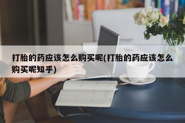 私人卖打胎药靠谱吗打胎的药应该怎么购买呢(打胎的药应该怎么购买呢知乎)
